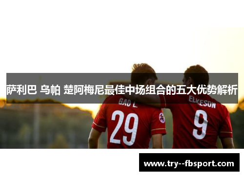 萨利巴 乌帕 楚阿梅尼最佳中场组合的五大优势解析 萨利巴 乌帕 楚阿梅尼最佳中场组合的五大优势解析