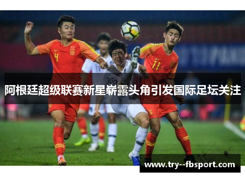 阿根廷超级联赛新星崭露头角引发国际足坛关注