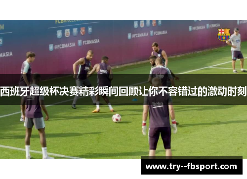 西班牙超级杯决赛精彩瞬间回顾让你不容错过的激动时刻