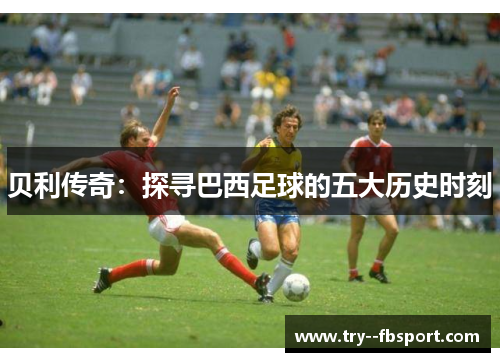 贝利传奇：探寻巴西足球的五大历史时刻
