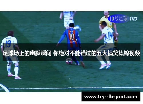 足球场上的幽默瞬间 你绝对不能错过的五大搞笑集锦视频 足球场上的幽默瞬间 你绝对不能错过的五大搞笑集锦视频