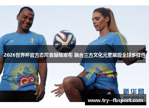 2026世界杯官方志愿者服装发布 融合三方文化元素展现全球多样性