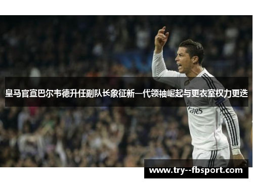 皇马官宣巴尔韦德升任副队长象征新一代领袖崛起与更衣室权力更迭 皇马官宣巴尔韦德升任副队长象征新一代领袖崛起与更衣室权力更迭