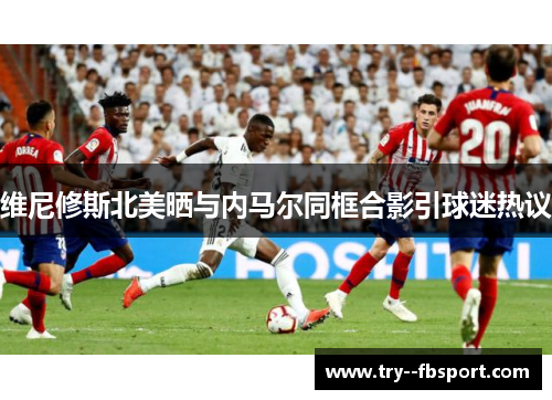 维尼修斯北美晒与内马尔同框合影引球迷热议 维尼修斯北美晒与内马尔同框合影引球迷热议