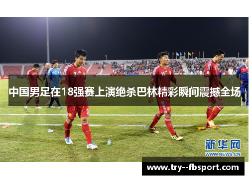 中国男足在18强赛上演绝杀巴林精彩瞬间震撼全场 中国男足在18强赛上演绝杀巴林精彩瞬间震撼全场