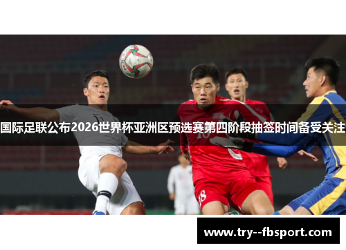 国际足联公布2026世界杯亚洲区预选赛第四阶段抽签时间备受关注 国际足联公布2026世界杯亚洲区预选赛第四阶段抽签时间备受关注