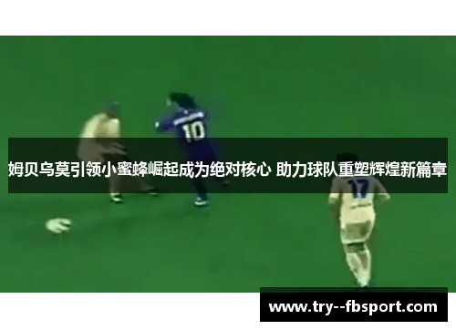 姆贝乌莫引领小蜜蜂崛起成为绝对核心 助力球队重塑辉煌新篇章