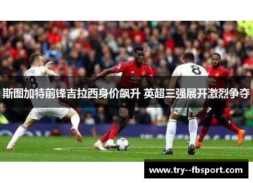 斯图加特前锋吉拉西身价飙升 英超三强展开激烈争夺 斯图加特前锋吉拉西身价飙升 英超三强展开激烈争夺