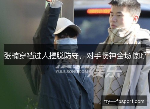张楠穿裆过人摆脱防守,对手愣神全场惊呼 张楠穿裆过人摆脱防守,对手愣神全场惊呼