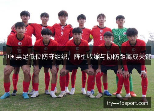 中国男足低位防守组织,阵型收缩与协防距离成关键 中国男足低位防守组织,阵型收缩与协防距离成关键